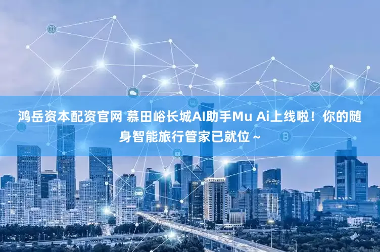 鸿岳资本配资官网 慕田峪长城AI助手Mu Ai上线啦！你的随身智能旅行管家已就位～