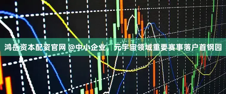 鸿岳资本配资官网 @中小企业，元宇宙领域重要赛事落户首钢园