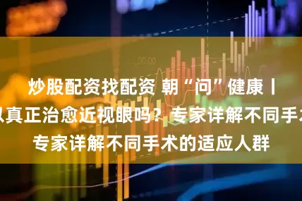 炒股配资找配资 朝“问”健康丨近视手术可以真正治愈近视眼吗？专家详解不同手术的适应人群