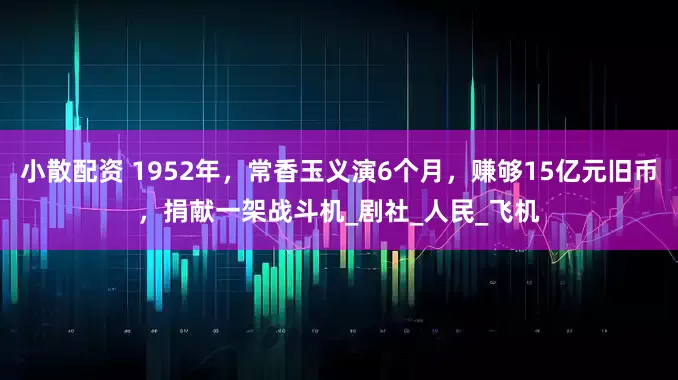 小散配资 1952年，常香玉义演6个月，赚够15亿元旧币，捐献一架战斗机_剧社_人民_飞机