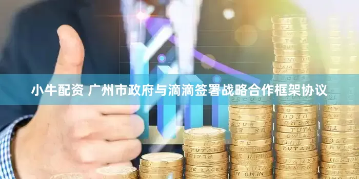 小牛配资 广州市政府与滴滴签署战略合作框架协议