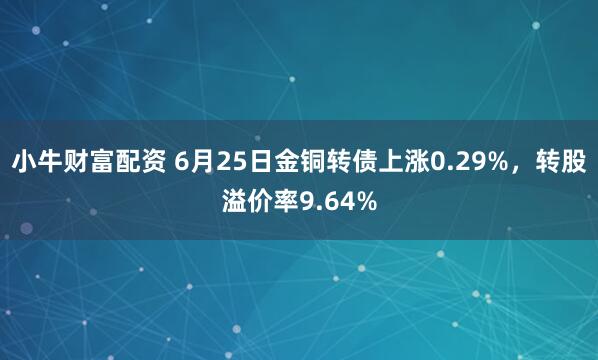 小牛财富配资 6月25日金铜转债上涨0.29%，转股溢价率9.64%
