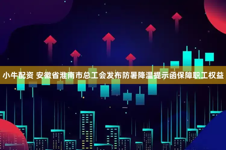 小牛配资 安徽省淮南市总工会发布防暑降温提示函保障职工权益