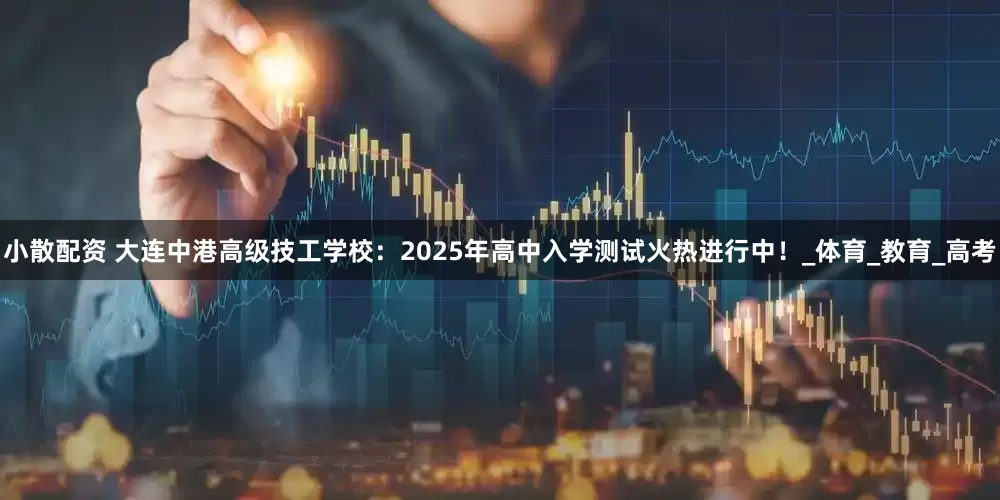 小散配资 大连中港高级技工学校：2025年高中入学测试火热进行中！_体育_教育_高考