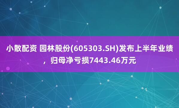 小散配资 园林股份(605303.SH)发布上半年业绩，归母净亏损7443.46万元
