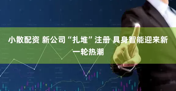 小散配资 新公司“扎堆”注册 具身智能迎来新一轮热潮