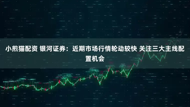 小煎猫配资 银河证券：近期市场行情轮动较快 关注三大主线配置机会