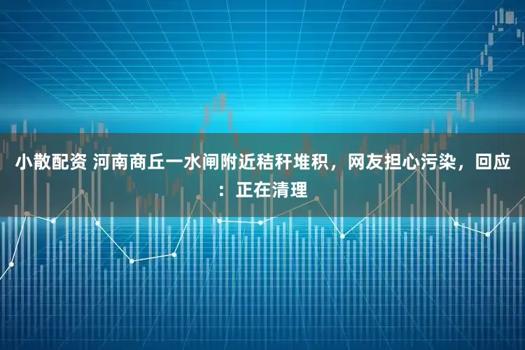 小散配资 河南商丘一水闸附近秸秆堆积，网友担心污染，回应：正在清理