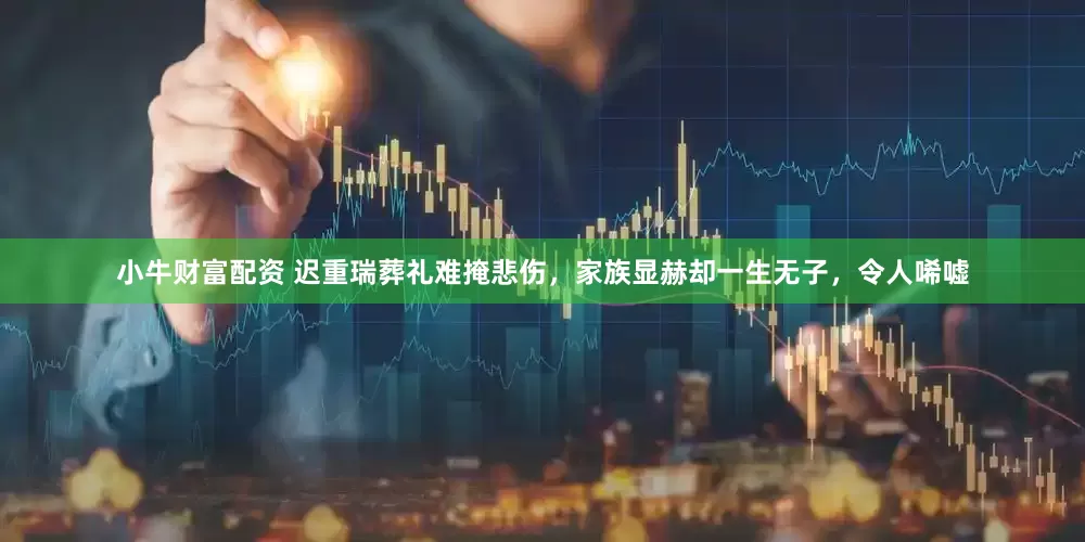 小牛财富配资 迟重瑞葬礼难掩悲伤，家族显赫却一生无子，令人唏嘘