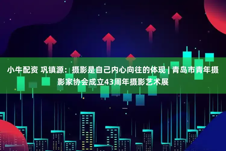 小牛配资 巩镇源：摄影是自己内心向往的体现 | 青岛市青年摄影家协会成立43周年摄影艺术展